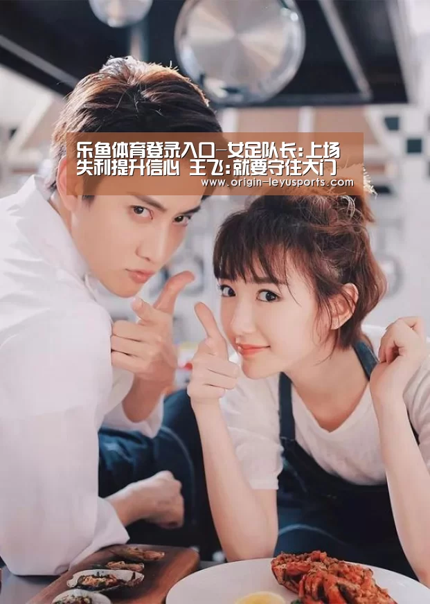 乐鱼体育登录入口-女足队长:上场失利提升信心 王飞:就要守住